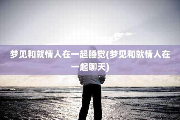 梦见和就情人在一起睡觉(梦见和就情人在一起聊天)