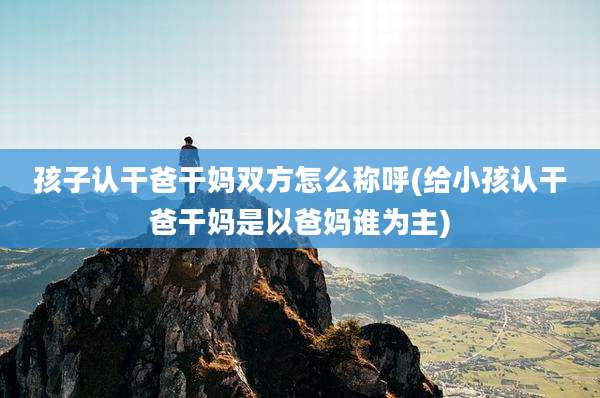 孩子认干爸干妈双方怎么称呼(给小孩认干爸干妈是以爸妈谁为主)