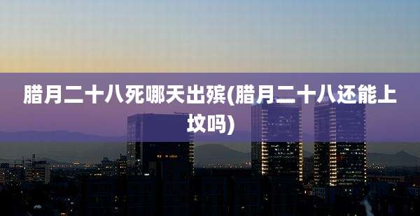 腊月二十八死哪天出殡(腊月二十八还能上坟吗)