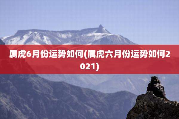 属虎6月份运势如何(属虎六月份运势如何2021)