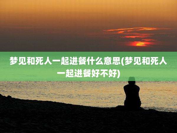梦见和死人一起进餐什么意思(梦见和死人一起进餐好不好)