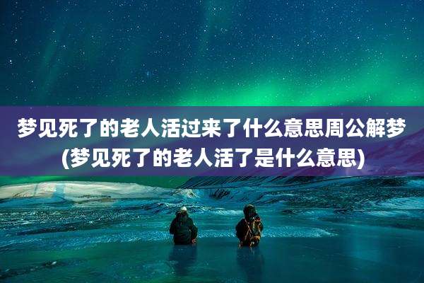 梦见死了的老人活过来了什么意思周公解梦(梦见死了的老人活了是什么意思)