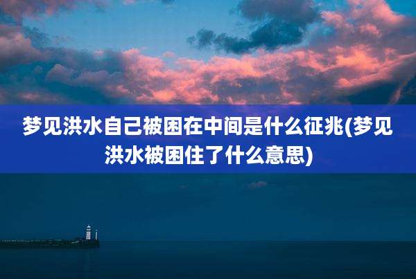 梦见洪水自己被困在中间是什么征兆(梦见洪水被困住了什么意思)