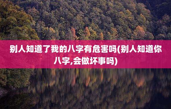 别人知道了我的八字有危害吗(别人知道你八字,会做坏事吗)