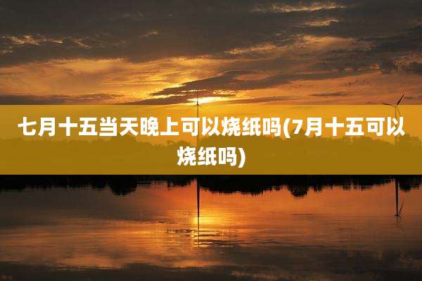 七月十五当天晚上可以烧纸吗(7月十五可以烧纸吗)