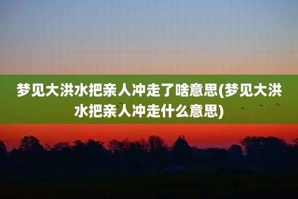 梦见大洪水把亲人冲走了啥意思(梦见大洪水把亲人冲走什么意思)