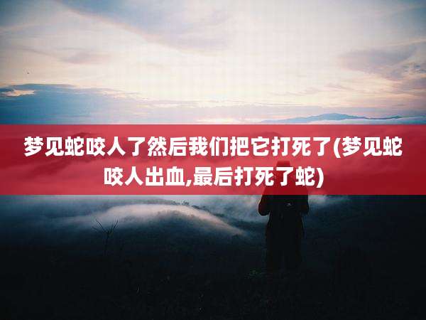梦见蛇咬人了然后我们把它打死了(梦见蛇咬人出血,最后打死了蛇)