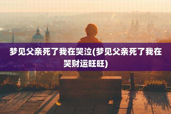 梦见父亲死了我在哭泣(梦见父亲死了我在哭财运旺旺)
