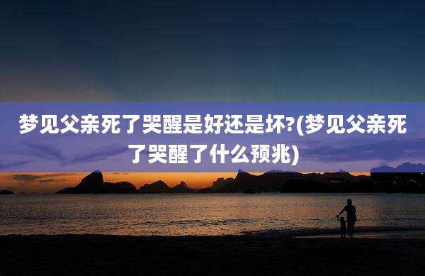 梦见父亲死了哭醒是好还是坏?(梦见父亲死了哭醒了什么预兆)