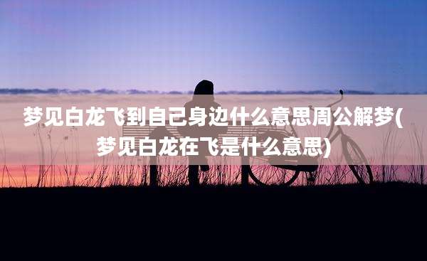 梦见白龙飞到自己身边什么意思周公解梦(梦见白龙在飞是什么意思)