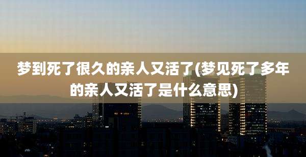 梦到死了很久的亲人又活了(梦见死了多年的亲人又活了是什么意思)