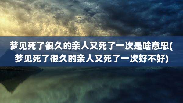 梦见死了很久的亲人又死了一次是啥意思(梦见死了很久的亲人又死了一次好不好)