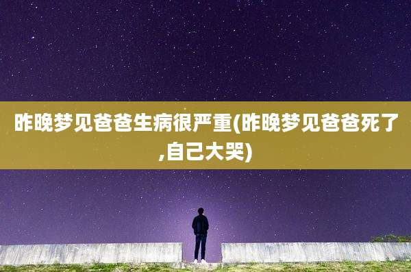 昨晚梦见爸爸生病很严重(昨晚梦见爸爸死了,自己大哭)