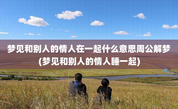 梦见和别人的情人在一起什么意思周公解梦(梦见和别人的情人睡一起)