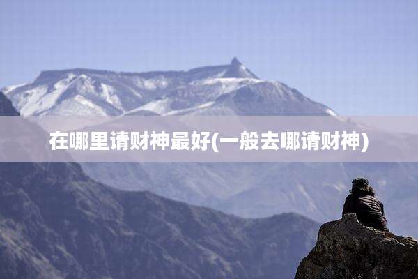 在哪里请财神最好(一般去哪请财神)