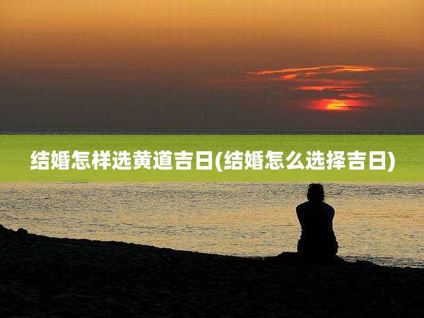 结婚怎样选黄道吉日(结婚怎么选择吉日)