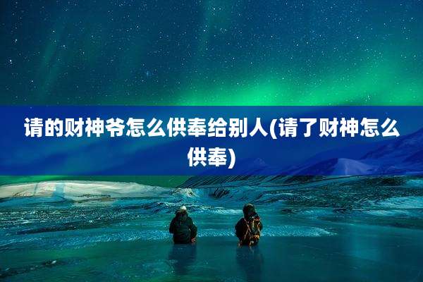 请的财神爷怎么供奉给别人(请了财神怎么供奉)