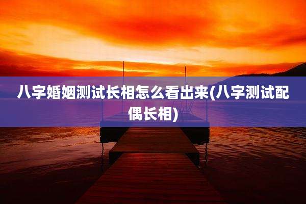 八字婚姻测试长相怎么看出来(八字测试配偶长相)