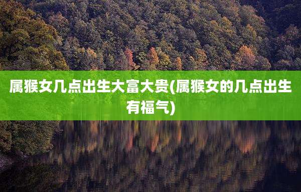 属猴女几点出生大富大贵(属猴女的几点出生有福气)