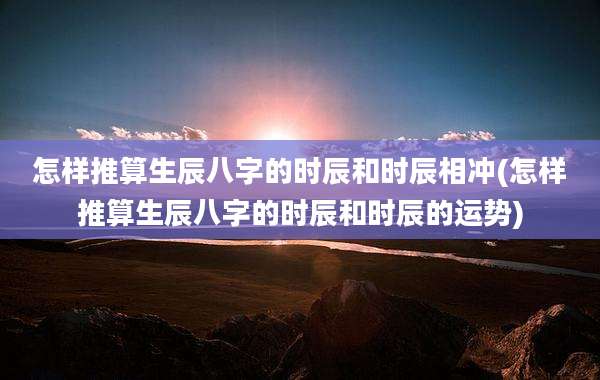 怎样推算生辰八字的时辰和时辰相冲(怎样推算生辰八字的时辰和时辰的运势)