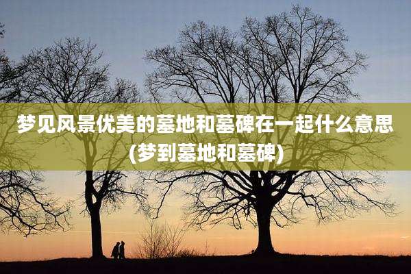 梦见风景优美的墓地和墓碑在一起什么意思(梦到墓地和墓碑)