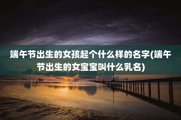 端午节出生的女孩起个什么样的名字(端午节出生的女宝宝叫什么乳名)