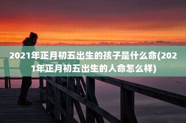 2021年正月初五出生的孩子是什么命(2021年正月初五出生的人命怎么样)