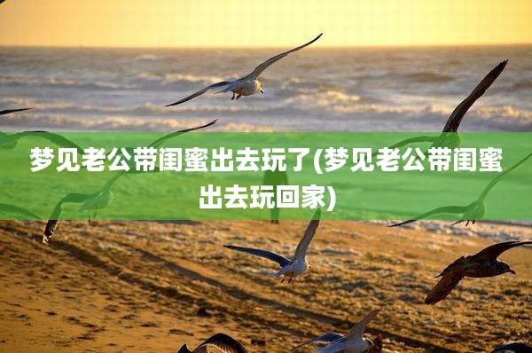梦见老公带闺蜜出去玩了(梦见老公带闺蜜出去玩回家)
