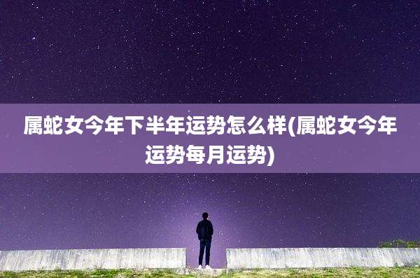 属蛇女今年下半年运势怎么样(属蛇女今年运势每月运势)
