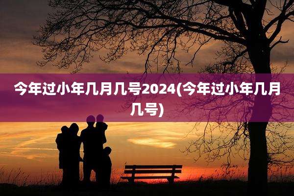 今年过小年几月几号2024(今年过小年几月几号)