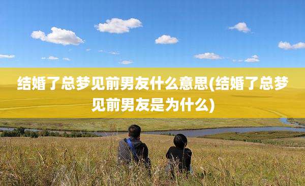 结婚了总梦见前男友什么意思(结婚了总梦见前男友是为什么)