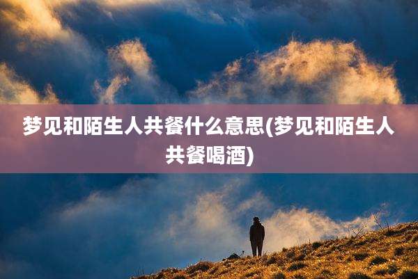 梦见和陌生人共餐什么意思(梦见和陌生人共餐喝酒)
