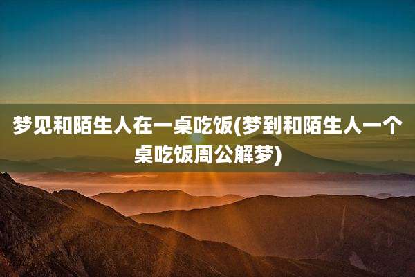 梦见和陌生人在一桌吃饭(梦到和陌生人一个桌吃饭周公解梦)