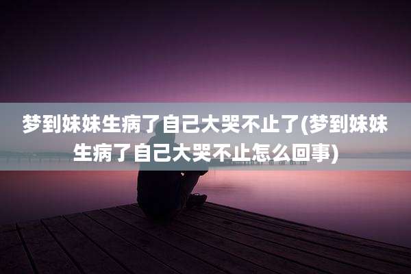 梦到妹妹生病了自己大哭不止了(梦到妹妹生病了自己大哭不止怎么回事)