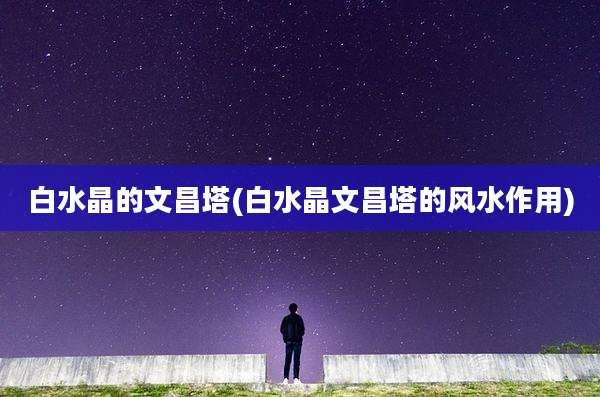 白水晶的文昌塔(白水晶文昌塔的风水作用)
