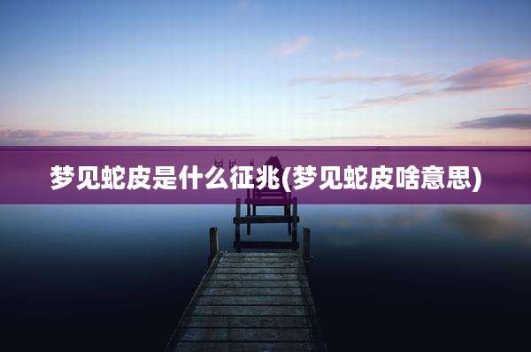 梦见蛇皮是什么征兆(梦见蛇皮啥意思)