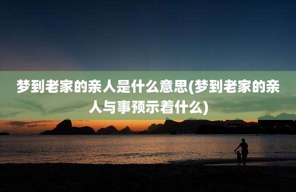 梦到老家的亲人是什么意思(梦到老家的亲人与事预示着什么)