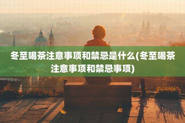 冬至喝茶注意事项和禁忌是什么(冬至喝茶注意事项和禁忌事项)