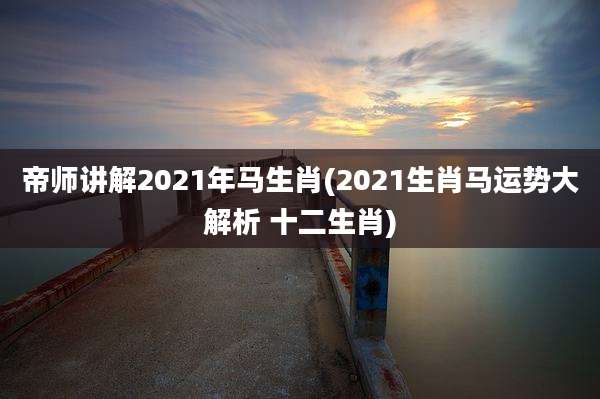 帝师讲解2021年马生肖(2021生肖马运势大解析 十二生肖)