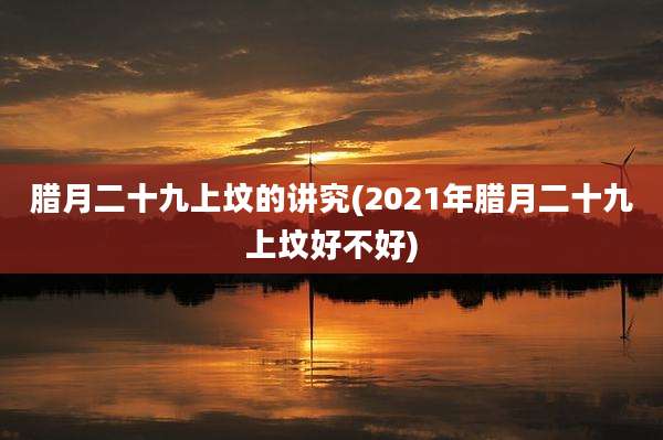 腊月二十九上坟的讲究(2021年腊月二十九上坟好不好)