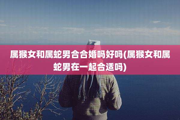 属猴女和属蛇男合合婚吗好吗(属猴女和属蛇男在一起合适吗)
