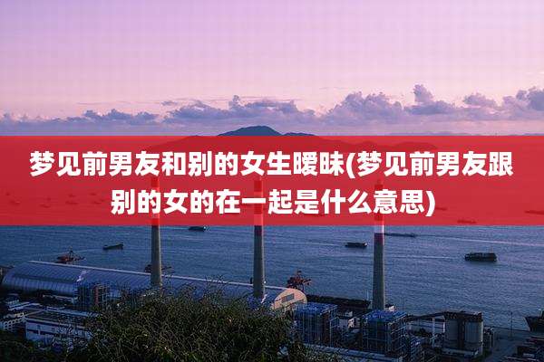 梦见前男友和别的女生暧昧(梦见前男友跟别的女的在一起是什么意思)