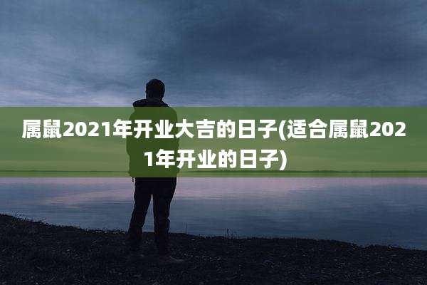 属鼠2021年开业大吉的日子(适合属鼠2021年开业的日子)