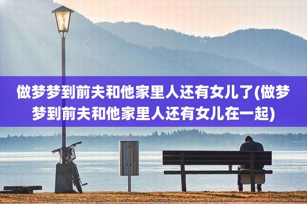 做梦梦到前夫和他家里人还有女儿了(做梦梦到前夫和他家里人还有女儿在一起)