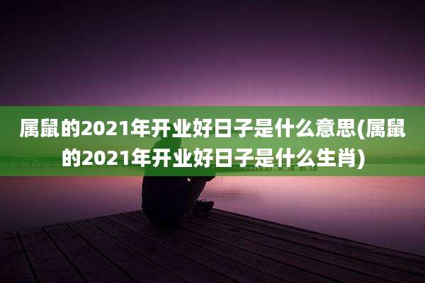 属鼠的2021年开业好日子是什么意思(属鼠的2021年开业好日子是什么生肖)