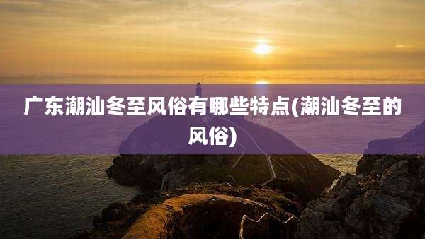 广东潮汕冬至风俗有哪些特点(潮汕冬至的风俗)