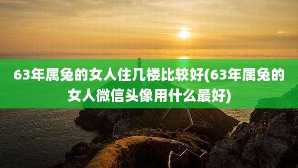 63年属兔的女人住几楼比较好(63年属兔的女人微信头像用什么最好)