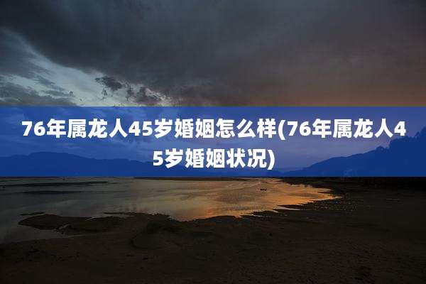 76年属龙人45岁婚姻怎么样(76年属龙人45岁婚姻状况)