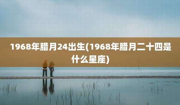 1968年腊月24出生(1968年腊月二十四是什么星座)