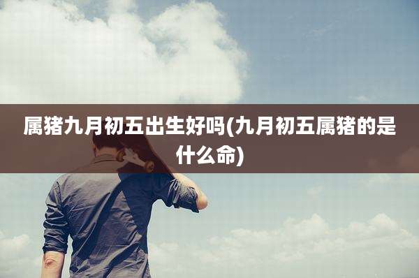 属猪九月初五出生好吗(九月初五属猪的是什么命)